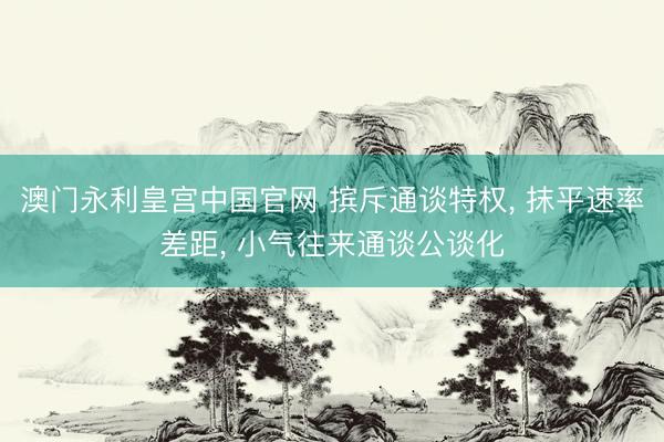 澳门永利皇宫中国官网 摈斥通谈特权， 抹平速率差距， 小气往来通谈公谈化
