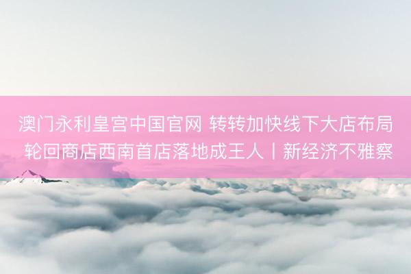 澳门永利皇宫中国官网 转转加快线下大店布局 轮回商店西南首店落地成王人丨新经济不雅察