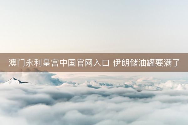 澳门永利皇宫中国官网入口 伊朗储油罐要满了