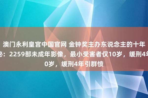 澳门永利皇宫中国官网 金钟奖主办东说念主的十年阴沉神秘：2259部未成年影像，最小受害者仅10岁，缓刑4年引群愤
