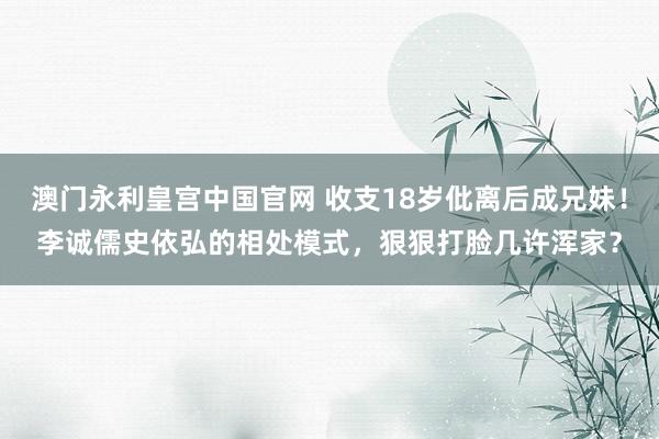 澳门永利皇宫中国官网 收支18岁仳离后成兄妹！李诚儒史依弘的相处模式，狠狠打脸几许浑家？