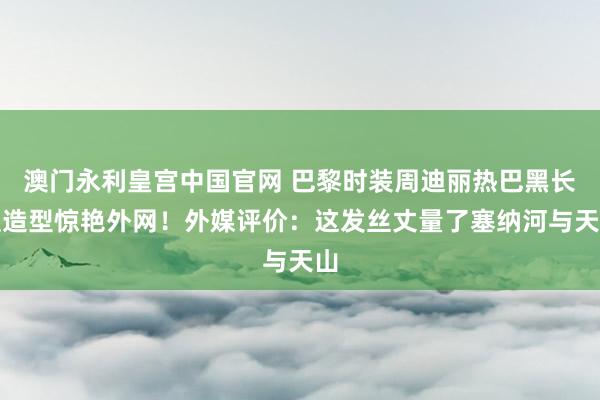 澳门永利皇宫中国官网 巴黎时装周迪丽热巴黑长直造型惊艳外网!外媒评价:这发丝丈量了塞纳河与天山