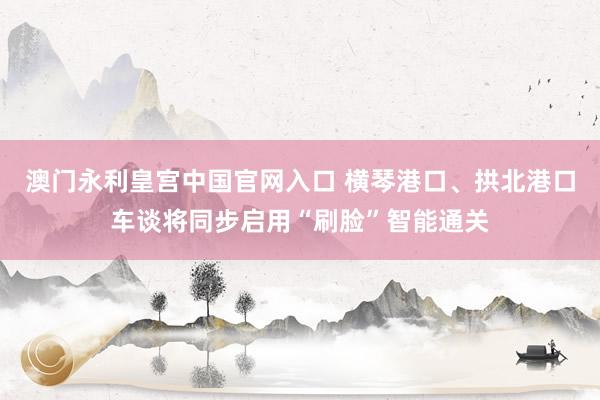 澳门永利皇宫中国官网入口 横琴港口、拱北港口车谈将同步启用“刷脸”智能通关