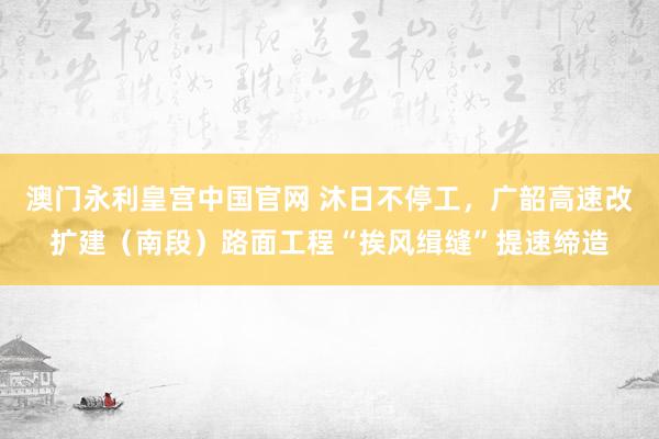 澳门永利皇宫中国官网 沐日不停工，广韶高速改扩建（南段）路面工程“挨风缉缝”提速缔造
