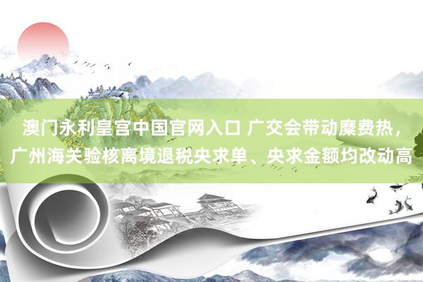 澳门永利皇宫中国官网入口 广交会带动糜费热，广州海关验核离境退税央求单、央求金额均改动高