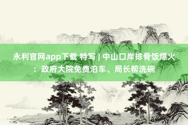 永利官网app下载 特写 | 中山口岸排骨饭爆火：政府大院免费泊车、局长帮洗碗
