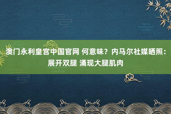 澳门永利皇宫中国官网 何意味？内马尔社媒晒照：展开双腿 涌现大腿肌肉