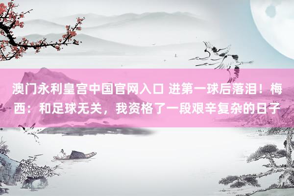 澳门永利皇宫中国官网入口 进第一球后落泪！梅西：和足球无关，我资格了一段艰辛复杂的日子
