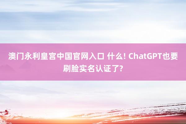 澳门永利皇宫中国官网入口 什么! ChatGPT也要刷脸实名认证了?