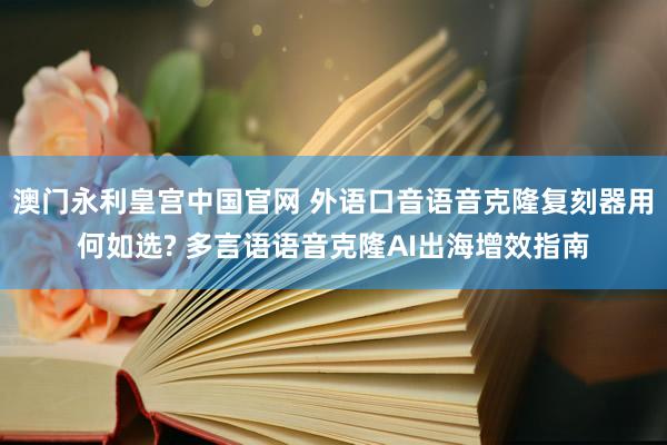 澳门永利皇宫中国官网 外语口音语音克隆复刻器用何如选? 多言语语音克隆AI出海增效指南