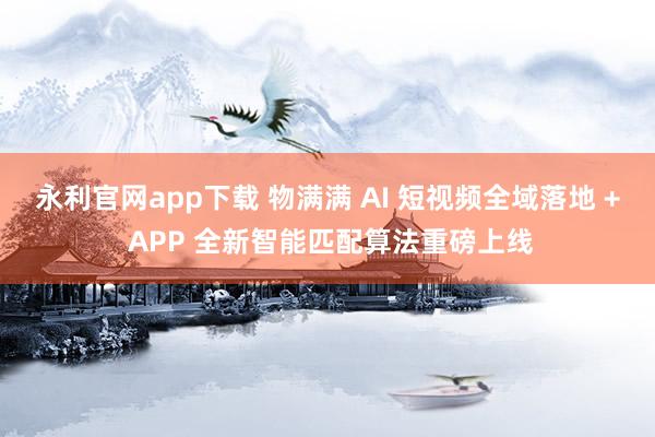 永利官网app下载 物满满 AI 短视频全域落地 + APP 全新智能匹配算法重磅上线