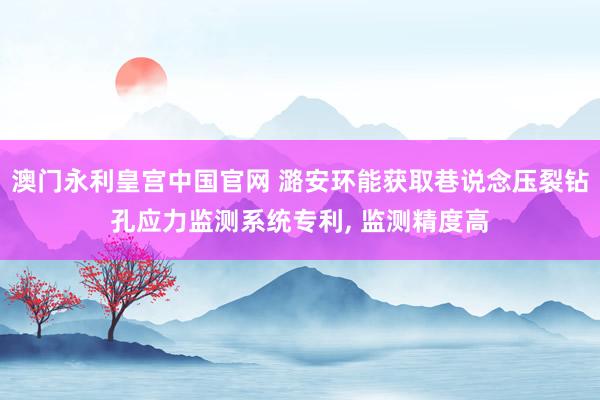 澳门永利皇宫中国官网 潞安环能获取巷说念压裂钻孔应力监测系统专利， 监测精度高