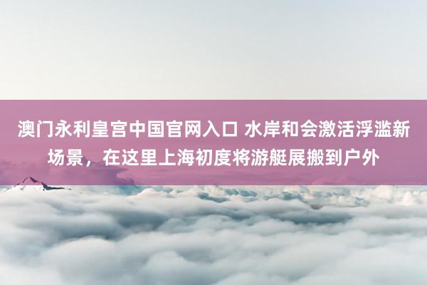 澳门永利皇宫中国官网入口 水岸和会激活浮滥新场景，在这里上海初度将游艇展搬到户外