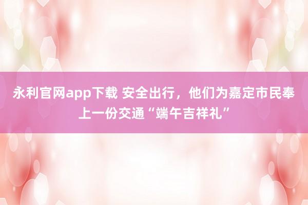 永利官网app下载 安全出行，他们为嘉定市民奉上一份交通“端午吉祥礼”