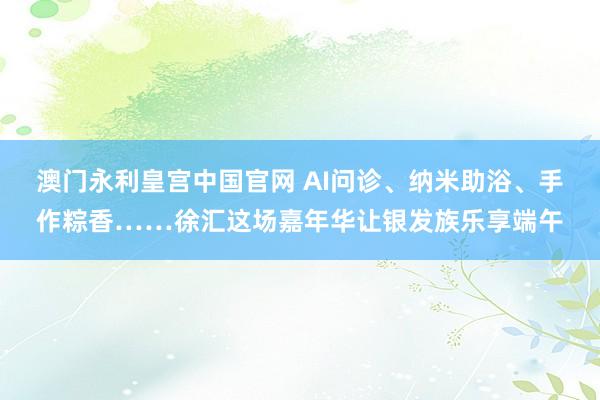 澳门永利皇宫中国官网 AI问诊、纳米助浴、手作粽香……徐汇这场嘉年华让银发族乐享端午