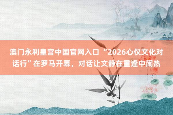 澳门永利皇宫中国官网入口 “2026心仪文化对话行”在罗马开幕，对话让文静在重逢中闹热