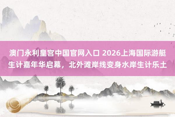 澳门永利皇宫中国官网入口 2026上海国际游艇生计嘉年华启幕，北外滩岸线变身水岸生计乐土