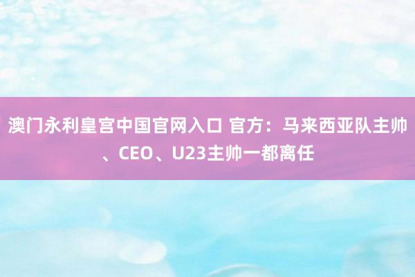 澳门永利皇宫中国官网入口 官方：马来西亚队主帅、CEO、U23主帅一都离任