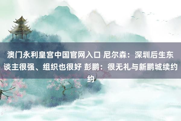 澳门永利皇宫中国官网入口 尼尔森：深圳后生东谈主很强、组织也很好 彭鹏：很无礼与新鹏城续约
